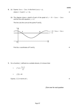 Page 07
MARKS
8. (a) Express 5cos x − 2sin x in the form k cos (x + a),
where k > 0 and 0 < a < 2π.
(b) The diagram shows a sketch of part of the graph of y = 10 + 5cos x − 2sin x
and the line with equation 12y = .
The line cuts the curve at the points P and Q.
y
x
P Q
O
y = 10 + 5cos x − 2sin x
y = 12
Find the x-coordinates of P and Q.
9. For a function f , defined on a suitable domain, it is known that:
• ( )
2 1x
f x
x
+
=′
• ( )9 40f =
Express ( )f x in terms of x.
[Turn over for next question
4
4
4
 