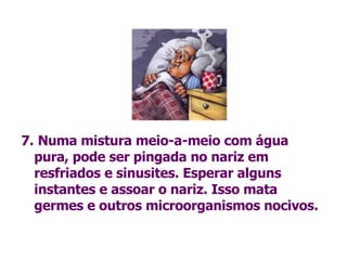 7.   Numa mistura meio-a-meio com água pura, pode ser pingada no nariz em resfriados e sinusites. Esperar alguns instantes e assoar o nariz. Isso mata  germes e outros microorganismos nocivos. 