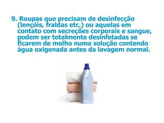 9.   Roupas que precisam de desinfecção (lençóis, fraldas etc.) ou aquelas em contato com secreções corporais e sangue, podem ser totalmente desinfetadas se ficarem de molho numa solução contendo água oxigenada antes da lavagem normal.  
