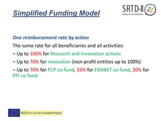 Simplified Funding Model
One reimbursement rate by action
The same rate for all beneficiaries and all activities:
– Up to 100% for Research and Innovation actions
– Up to 70% for innovation (non-profit entities up to 100%)
– Up to 70% for PCP co-fund, 33% for ERANET co-fund, 20% for
PPI co-fund
 