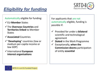 Eligibility for funding
Automatically eligible for funding:
EU-Member States
The Overseas Countries and
Territories linked to Member
States
Associated Countries
"Developing" countries (low or
medium per-capita income or
low GDP)
International European
interest organisations
For applicants that are not
automatically eligible, funding is
possible if:
 Provided for under a bilateral
scientific and technological
agreement
 Stated in the Work Programme
 Exceptionally, when the
Commission deems participation
of entity essential
 