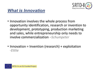 What is Innovation
• Innovation involves the whole process from
opportunity identification, research or invention to
development, prototyping, production marketing
and sales, while entrepreneurship only needs to
involve commercialization –Schumpeter
• Innovation = Invention (research) + exploitation
-Ettlie
 
