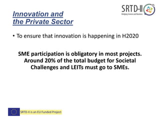 Innovation and
the Private Sector
• To ensure that innovation is happening in H2020
SME participation is obligatory in most projects.
Around 20% of the total budget for Societal
Challenges and LEITs must go to SMEs.
 