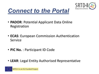 Connect to the Portal
• PADOR: Potential Applicant Data Online
Registration
• ECAS: European Commission Authentication
Service
• PIC No. : Participant ID Code
• LEAR: Legal Entity Authorised Representative
 
