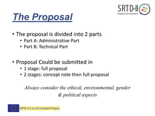 The Proposal
• The proposal is divided into 2 parts
• Part A: Administrative Part
• Part B: Technical Part
• Proposal Could be submitted in
• 1 stage: full proposal
• 2 stages: concept note then full proposal
Always consider the ethical, environmental, gender
& political aspects
 