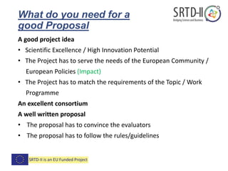 What do you need for a
good Proposal
A good project idea
• Scientific Excellence / High Innovation Potential
• The Project has to serve the needs of the European Community /
European Policies (Impact)
• The Project has to match the requirements of the Topic / Work
Programme
An excellent consortium
A well written proposal
• The proposal has to convince the evaluators
• The proposal has to follow the rules/guidelines
 