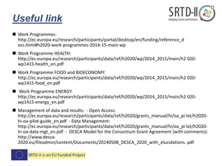 Useful link
 Work Programmes:
http://ec.europa.eu/research/participants/portal/desktop/en/funding/reference_d
ocs.html#h2020-work-programmes-2014-15-main-wp
 Work Programme HEALTH:
http://ec.europa.eu/research/participants/data/ref/h2020/wp/2014_2015/main/h2 020-
wp1415-health_en.pdf
 Work Programme FOOD and BIOECONOMY:
http://ec.europa.eu/research/participants/data/ref/h2020/wp/2014_2015/main/h2 020-
wp1415-food_en.pdf
 Work Programme ENERGY:
http://ec.europa.eu/research/participants/data/ref/h2020/wp/2014_2015/main/h2 020-
wp1415-energy_en.pdf
 Management of data and results: - Open Access:
http://ec.europa.eu/research/participants/data/ref/h2020/grants_manual/hi/oa_pi lot/h2020-
hi-oa-pilot-guide_en.pdf - Data Management:
http://ec.europa.eu/research/participants/data/ref/h2020/grants_manual/hi/oa_pi lot/h2020-
hi-oa-data-mgt_en.pdf - DESCA Model for the Consortium Grant Agreement (with comments):
http://www.desca-
2020.eu/fileadmin/content/Documents/20140508_DESCA_2020_with_elucidations. pdf
 