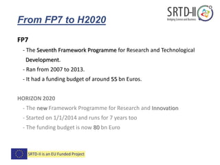 From FP7 to H2020
FP7
- The Seventh Framework Programme for Research and Technological
Development.
- Ran from 2007 to 2013.
- It had a funding budget of around 55 bn Euros.
HORIZON 2020
- The new Framework Programme for Research and Innovation
- Started on 1/1/2014 and runs for 7 years too
- The funding budget is now 80 bn Euro
 