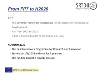 From FP7 to H2020
FP7
- The Seventh Framework Programme for Research and Technological
Development.
- Ran from 2007 to 2013.
- It had a funding budget of around 55 bn Euros.
HORIZON 2020
- The new Framework Programme for Research and Innovation
- Started on 1/1/2014 and runs for 7 years too
- The funding budget is now 80 bn Euro
 