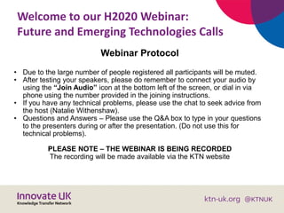 Welcome to our H2020 Webinar:
Future and Emerging Technologies Calls
Webinar Protocol
• Due to the large number of people registered all participants will be muted.
• After testing your speakers, please do remember to connect your audio by
using the “Join Audio” icon at the bottom left of the screen, or dial in via
phone using the number provided in the joining instructions.
• If you have any technical problems, please use the chat to seek advice from
the host (Natalie Withenshaw).
• Questions and Answers – Please use the Q&A box to type in your questions
to the presenters during or after the presentation. (Do not use this for
technical problems).
PLEASE NOTE – THE WEBINAR IS BEING RECORDED
The recording will be made available via the KTN website
 