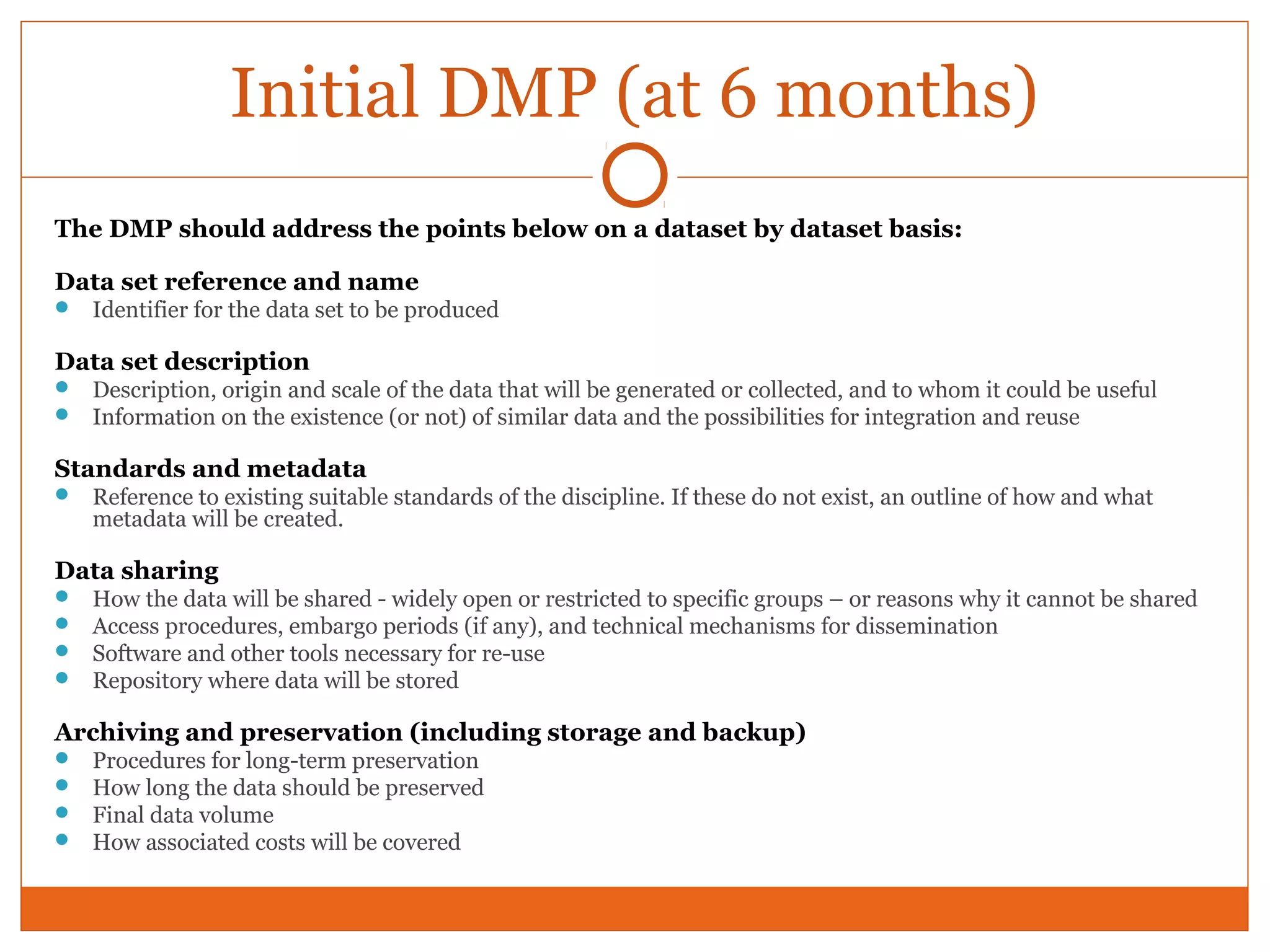 Initial DMP (at 6 months) 
The DMP should address the points below on a dataset by dataset basis: 
Data set reference and name 
 Identifier for the data set to be produced 
Data set description 
 Description, origin and scale of the data that will be generated or collected, and to whom it could be useful 
 Information on the existence (or not) of similar data and the possibilities for integration and reuse 
Standards and metadata 
 Reference to existing suitable standards of the discipline. If these do not exist, an outline of how and what 
metadata will be created. 
Data sharing 
 How the data will be shared - widely open or restricted to specific groups – or reasons why it cannot be shared 
 Access procedures, embargo periods (if any), and technical mechanisms for dissemination 
 Software and other tools necessary for re-use 
 Repository where data will be stored 
Archiving and preservation (including storage and backup) 
 Procedures for long-term preservation 
 How long the data should be preserved 
 Final data volume 
 How associated costs will be covered 
 