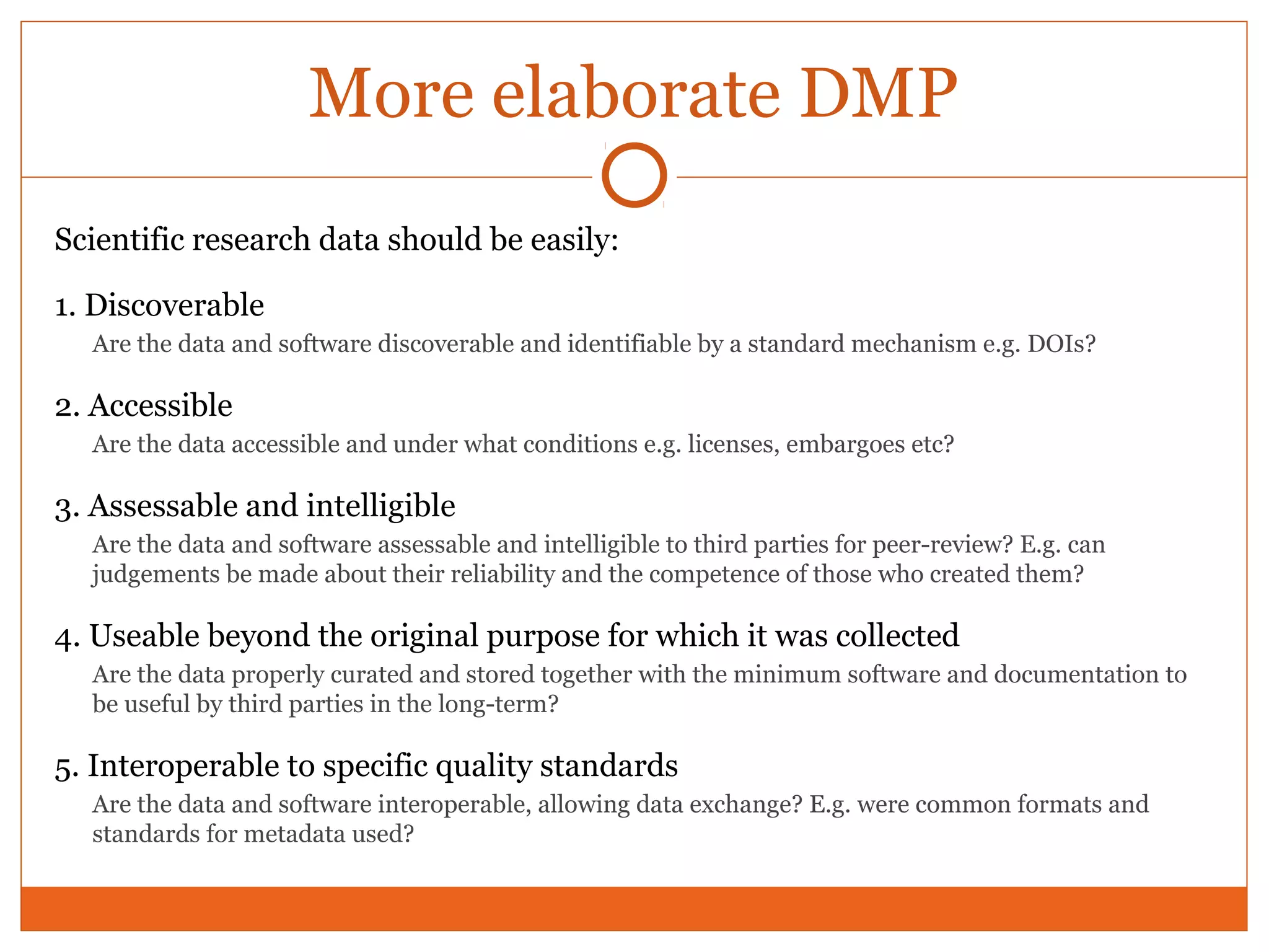 More elaborate DMP 
Scientific research data should be easily: 
1. Discoverable 
Are the data and software discoverable and identifiable by a standard mechanism e.g. DOIs? 
2. Accessible 
Are the data accessible and under what conditions e.g. licenses, embargoes etc? 
3. Assessable and intelligible 
Are the data and software assessable and intelligible to third parties for peer-review? E.g. can 
judgements be made about their reliability and the competence of those who created them? 
4. Useable beyond the original purpose for which it was collected 
Are the data properly curated and stored together with the minimum software and documentation to 
be useful by third parties in the long-term? 
5. Interoperable to specific quality standards 
Are the data and software interoperable, allowing data exchange? E.g. were common formats and 
standards for metadata used? 
 