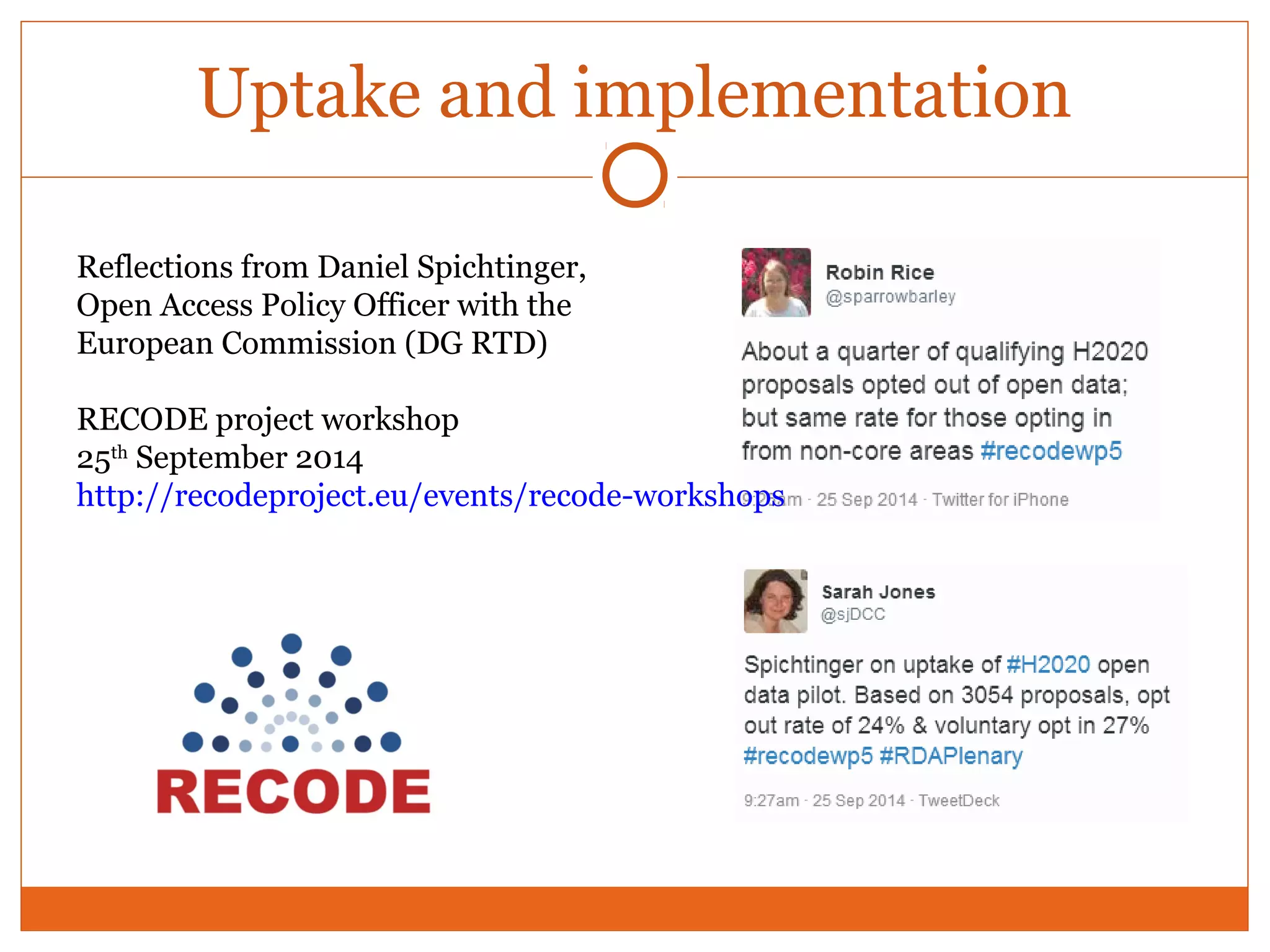 Uptake and implementation 
Reflections from Daniel Spichtinger, 
Open Access Policy Officer with the 
European Commission (DG RTD) 
RECODE project workshop 
25th September 2014 
http://recodeproject.eu/events/recode-workshops 
 
