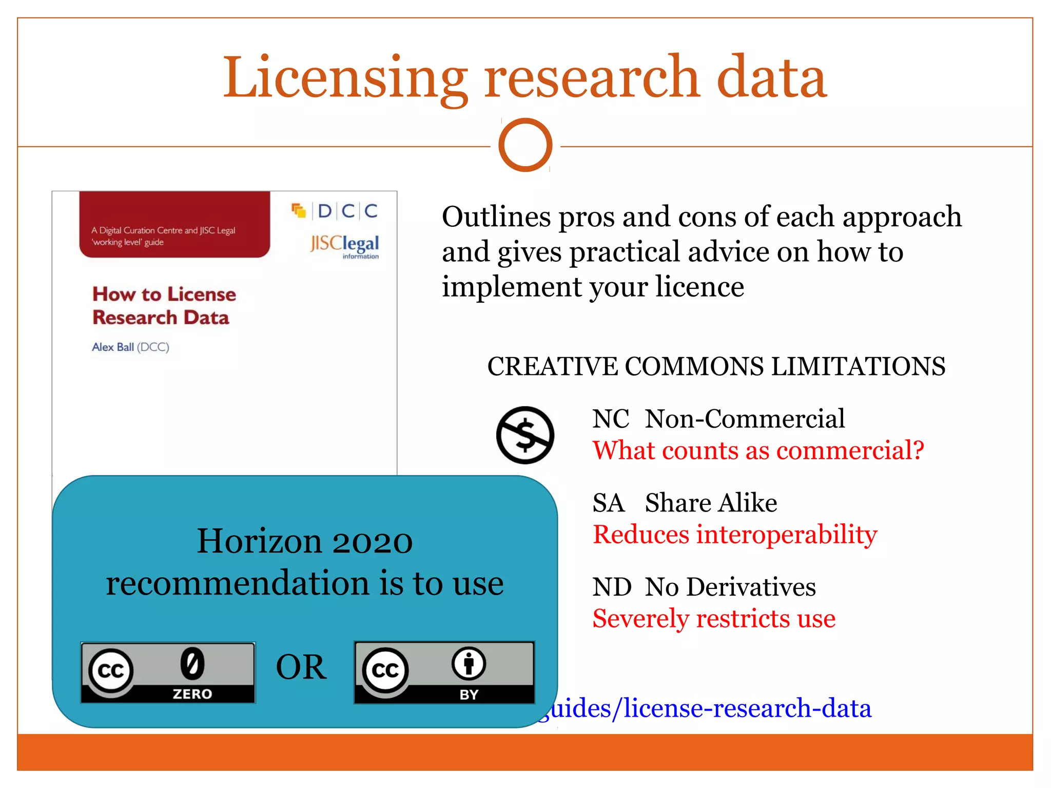 Licensing research data 
Outlines pros and cons of each approach 
and gives practical advice on how to 
implement your licence 
CREATIVE COMMONS LIMITATIONS 
NC Non-Commercial 
What counts as commercial? 
SA Share Alike 
Reduces interoperability 
ND No Derivatives 
Severely restricts use 
Horizon 2020 
recommendation is to use 
OR 
www.dcc.ac.uk/resources/how-guides/license-research-data 
 