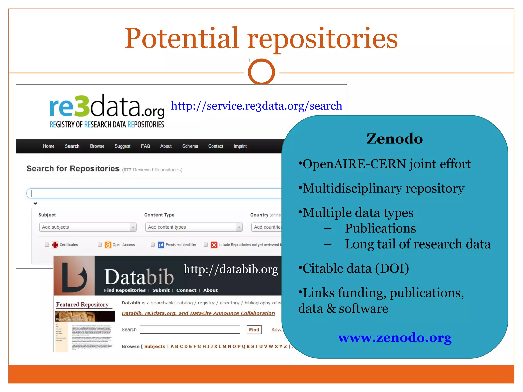 Potential repositories 
http://service.re3data.org/search 
http://databib.org 
Zenodo 
•OpenAIRE-CERN joint effort 
•Multidisciplinary repository 
•Multiple data types 
– Publications 
– Long tail of research data 
•Citable data (DOI) 
•Links funding, publications, 
data & software 
www.zenodo.org 
 