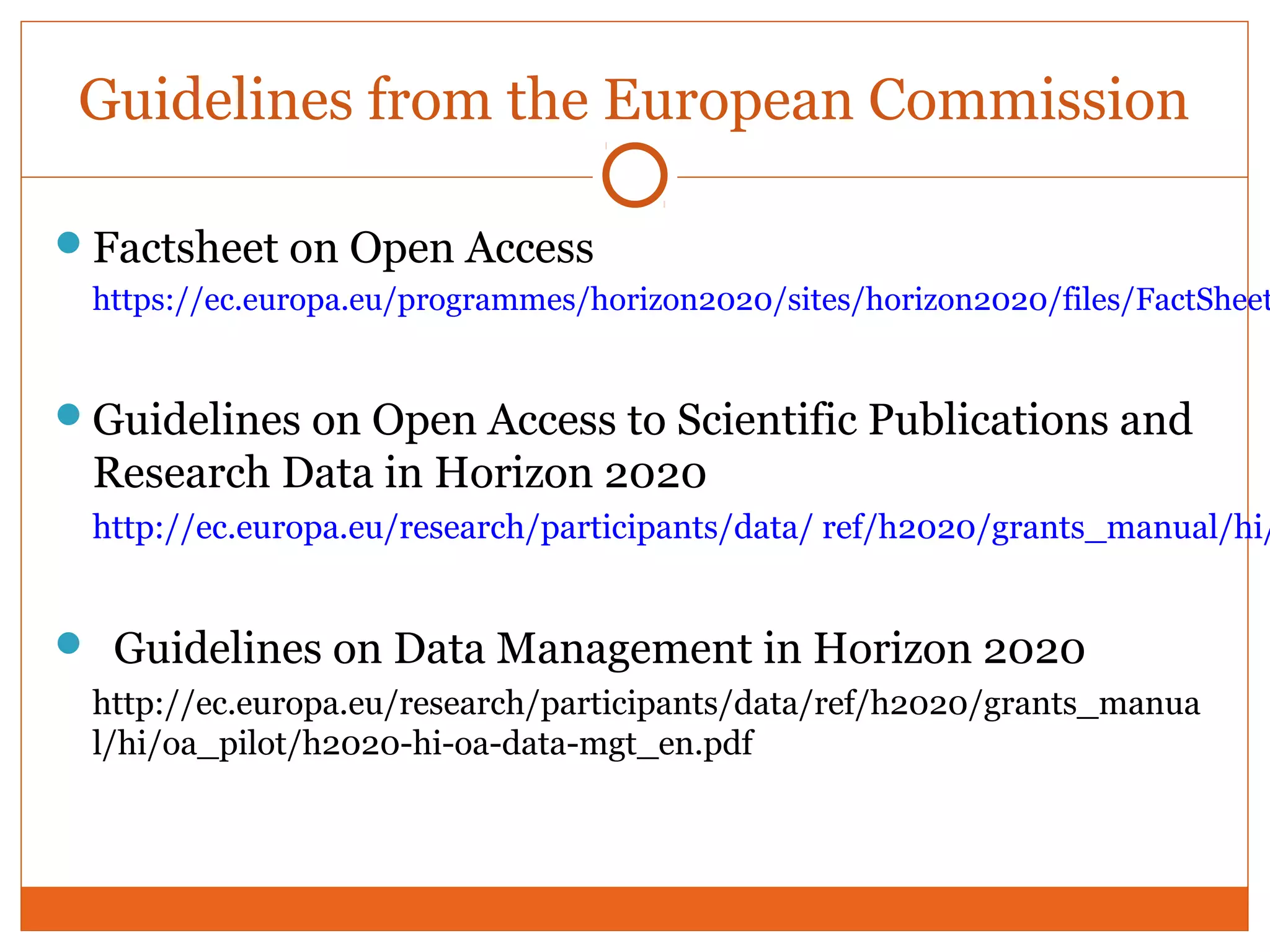 Guidelines from the European Commission 
Factsheet on Open Access 
https://ec.europa.eu/programmes/horizon2020/sites/horizon2020/files/FactSheet_Guidelines on Open Access to Scientific Publications and 
Research Data in Horizon 2020 
http://ec.europa.eu/research/participants/data/ ref/h2020/grants_manual/hi/ Guidelines on Data Management in Horizon 2020 
http://ec.europa.eu/research/participants/data/ref/h2020/grants_manua 
l/hi/oa_pilot/h2020-hi-oa-data-mgt_en.pdf 
 