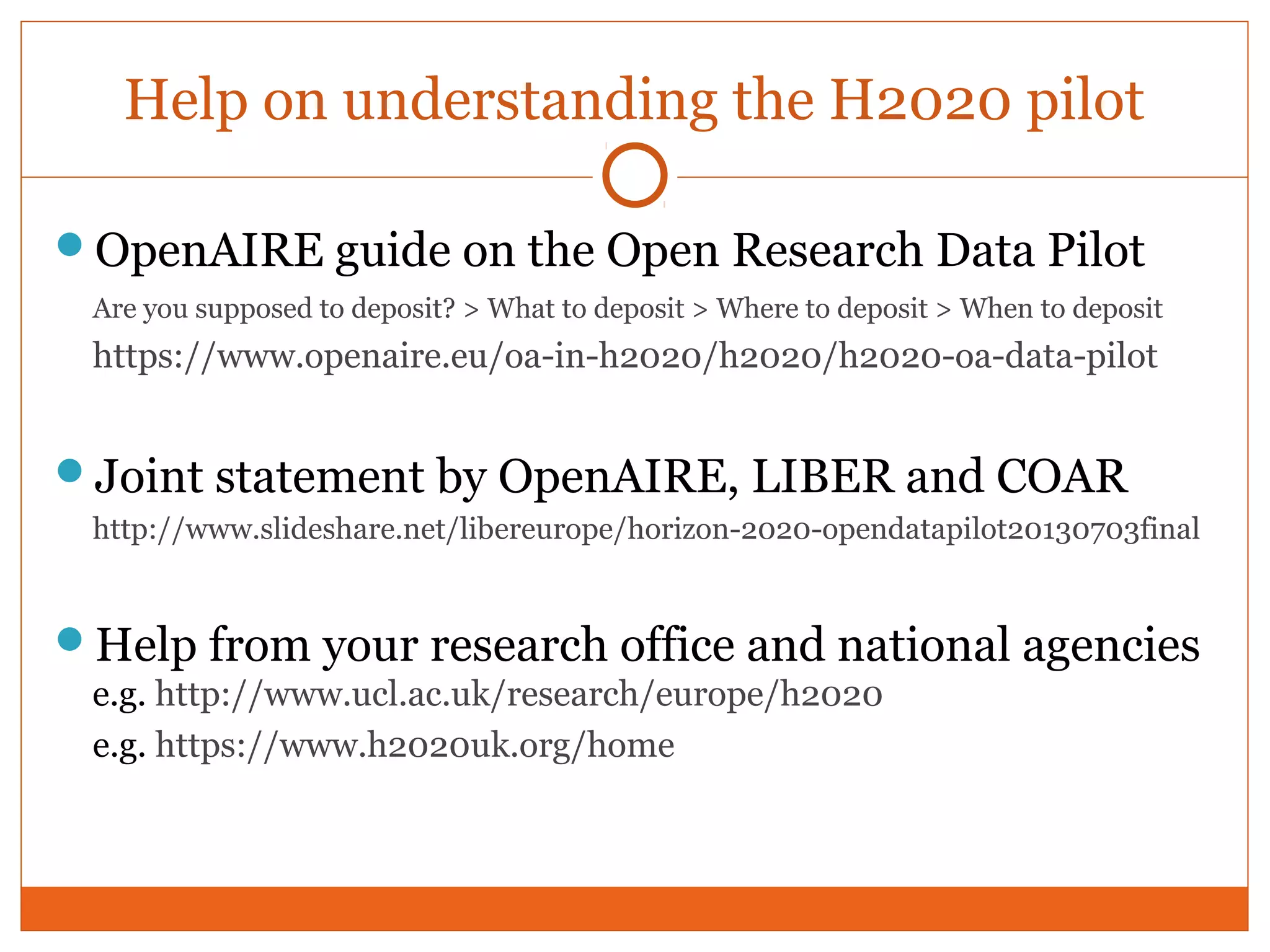 Help on understanding the H2020 pilot 
OpenAIRE guide on the Open Research Data Pilot 
Are you supposed to deposit? > What to deposit > Where to deposit > When to deposit 
https://www.openaire.eu/oa-in-h2020/h2020/h2020-oa-data-pilot 
Joint statement by OpenAIRE, LIBER and COAR 
http://www.slideshare.net/libereurope/horizon-2020-opendatapilot20130703final 
Help from your research office and national agencies 
e.g. http://www.ucl.ac.uk/research/europe/h2020 
e.g. https://www.h2020uk.org/home 
 