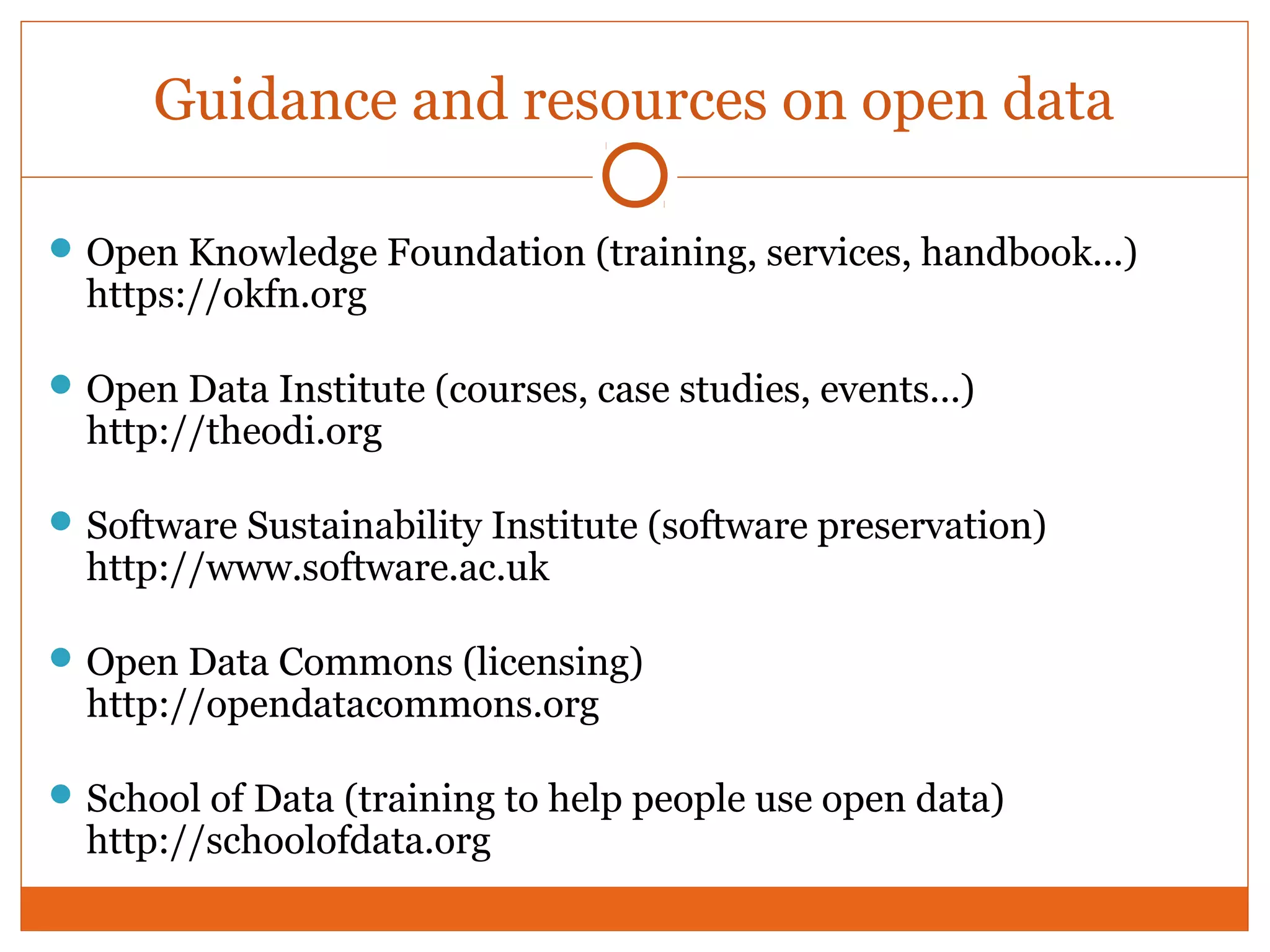 Guidance and resources on open data 
Open Knowledge Foundation (training, services, handbook...) 
https://okfn.org 
Open Data Institute (courses, case studies, events...) 
http://theodi.org 
Software Sustainability Institute (software preservation) 
http://www.software.ac.uk 
Open Data Commons (licensing) 
http://opendatacommons.org 
School of Data (training to help people use open data) 
http://schoolofdata.org 
 