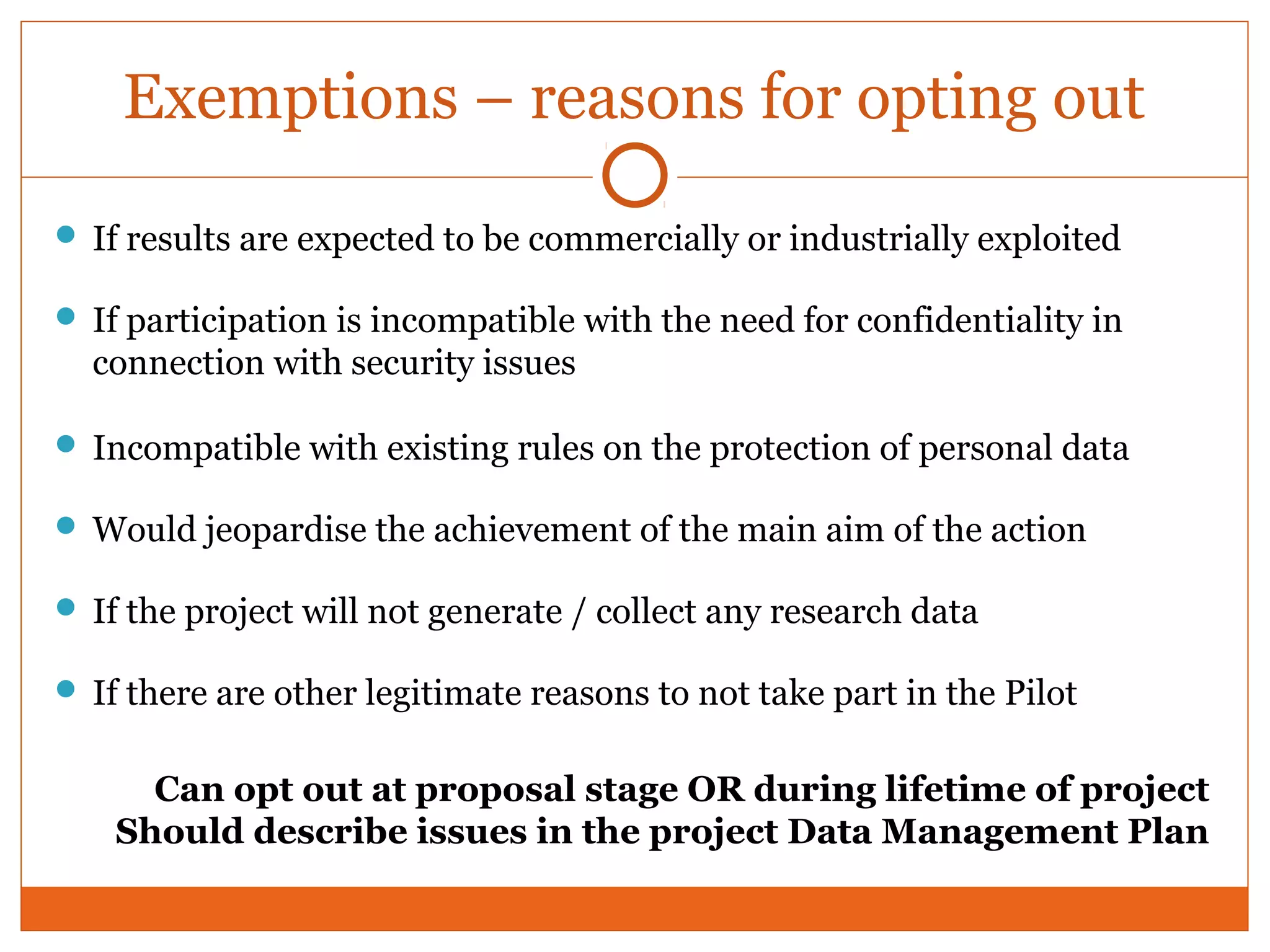 Exemptions – reasons for opting out 
 If results are expected to be commercially or industrially exploited 
 If participation is incompatible with the need for confidentiality in 
connection with security issues 
 Incompatible with existing rules on the protection of personal data 
Would jeopardise the achievement of the main aim of the action 
 If the project will not generate / collect any research data 
 If there are other legitimate reasons to not take part in the Pilot 
Can opt out at proposal stage OR during lifetime of project 
Should describe issues in the project Data Management Plan 
 