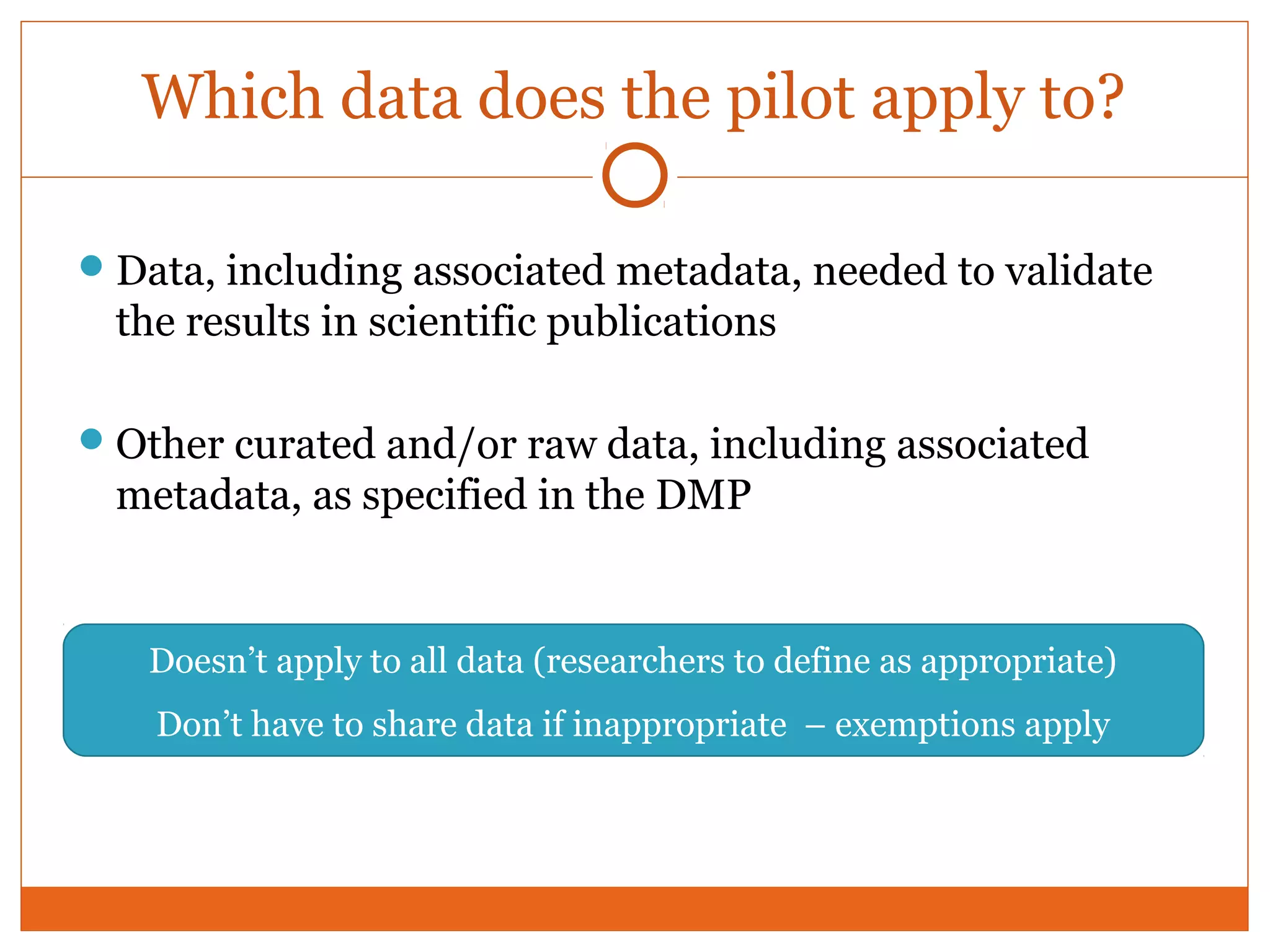 Which data does the pilot apply to? 
Data, including associated metadata, needed to validate 
the results in scientific publications 
Other curated and/or raw data, including associated 
metadata, as specified in the DMP 
Doesn’t apply to all data (researchers to define as appropriate) 
Don’t have to share data if inappropriate – exemptions apply 
 
