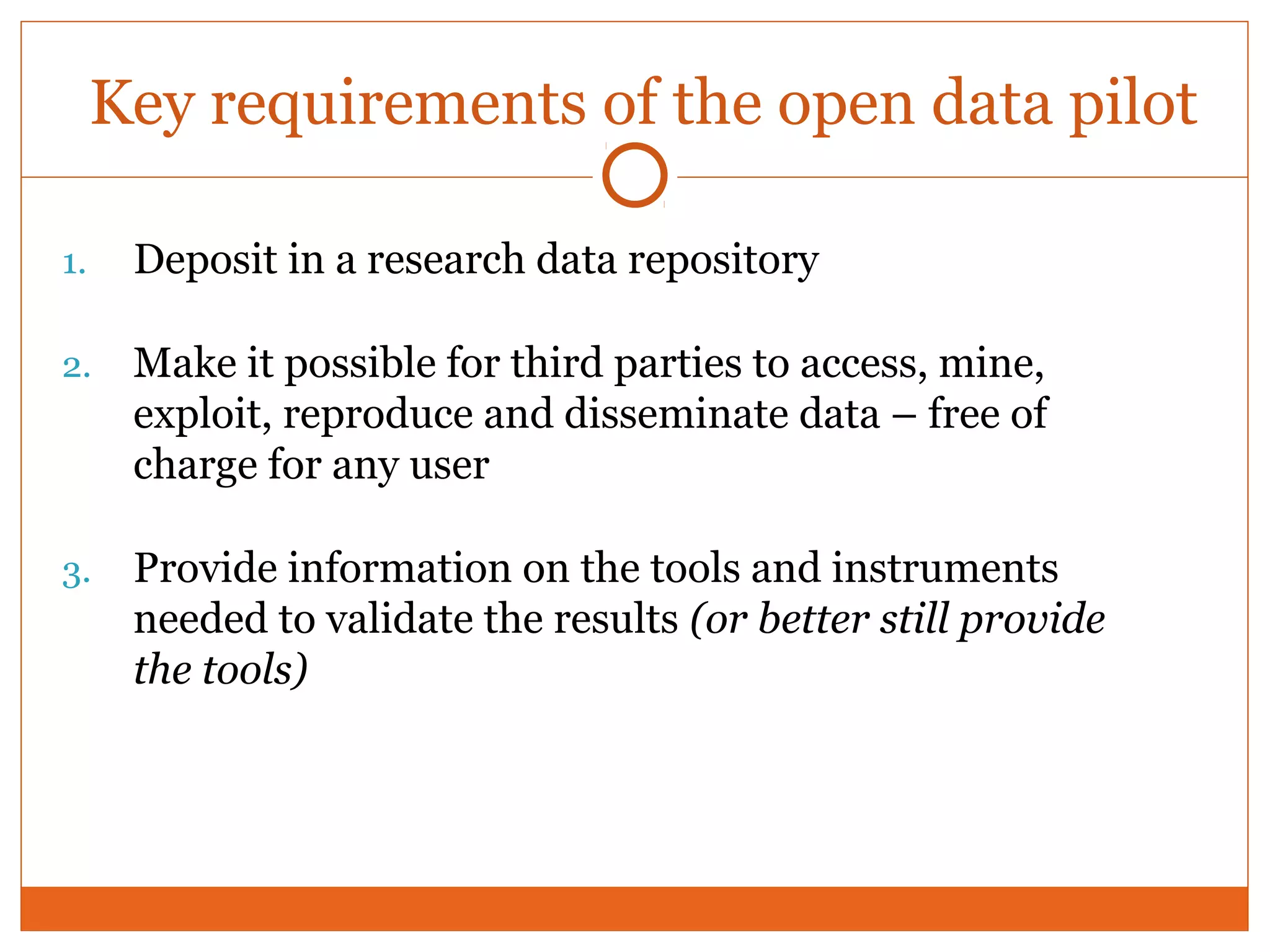 Key requirements of the open data pilot 
1. Deposit in a research data repository 
2. Make it possible for third parties to access, mine, 
exploit, reproduce and disseminate data – free of 
charge for any user 
3. Provide information on the tools and instruments 
needed to validate the results (or better still provide 
the tools) 
 