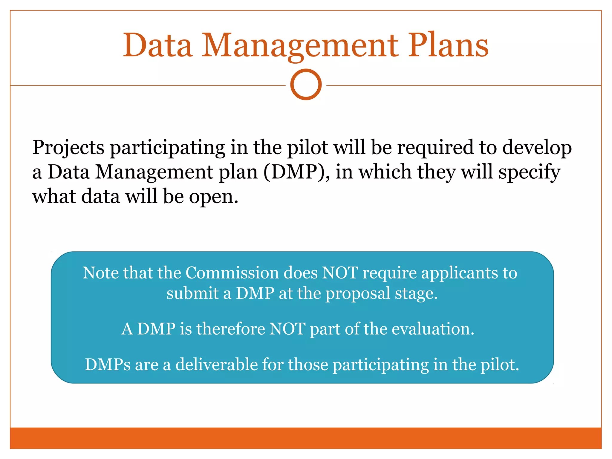 Data Management Plans 
Projects participating in the pilot will be required to develop 
a Data Management plan (DMP), in which they will specify 
what data will be open. 
Note that the Commission does NOT require applicants to 
submit a DMP at the proposal stage. 
A DMP is therefore NOT part of the evaluation. 
DMPs are a deliverable for those participating in the pilot. 
 