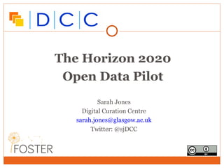 The Horizon 2020 
Open Data Pilot 
Sarah Jones 
Digital Curation Centre 
sarah.jones@glasgow.ac.uk 
Twitter: @sjDCC 
 