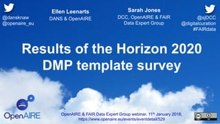 Results of the Horizon 2020
DMP template survey
Ellen Leenarts
DANS & OpenAIRE
OpenAIRE & FAIR Data Expert Group webinar, 11th January 2018,
https://www.openaire.eu/events/eventdetail/529
@dansknaw
@openaire_eu
Sarah Jones
DCC, OpenAIRE & FAIR
Data Expert Group
@sjDCC
@digitalcuration
#FAIRdata
 