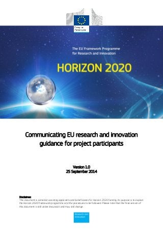 Disclaimer:
This document is aimed at assisting applicants and beneficiaries for Horizon 2020 funding. Its purpose is to explain
the Horizon 2020 framework programme and the procedures to be followed. Please note that the final version of
this document is still under discussion and may still change.
Communicating EU research and innovation
guidance for project participants
Version 1.0
25 September 2014
 
