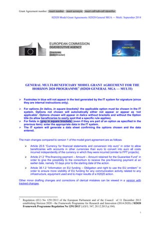 Grant Agreement number: [insert number] [insert acronym] [insert call/sub-call identifier]
H2020 Model Grant Agreements: H2020 General MGA — Multi: September 2014
1
GENERAL MULTI-BENEFICIARY MODEL GRANT AGREEMENT FOR THE
HORIZON 2020 PROGRAMME1
(H2020 GENERAL MGA — MULTI)
 Footnotes in blue will not appear in the text generated by the IT system for signature (since
they are internal instructions only).
 For options [in italics, in square brackets]: the applicable option must be chosen in the IT
system. Options not chosen will automatically either not appear or appear as ‘not
applicable’. Options chosen will appear in italics without brackets and without the Option
title (to allow beneficiaries to easily spot that a specific rule applies).
 For fields in [grey in square brackets] (even if they are part of an option as specified in the
previous item): enter the appropriate data in the IT system.
 The IT system will generate a data sheet confirming the options chosen and the data
entered.
The main changes compared to version 1 of the model grant agreement are as follows:
 Article 20.6 “Currency for financial statements and conversion into euro” in order to allow
beneficiaries with accounts in other currencies than euro to convert into euro all costs
incurred independently of the currency in which they were incurred (similar to FP7 projects);
 Article 21.2 “Pre-financing payment – Amount – Amount retained for the Guarantee Fund” in
order to give the possibility to the consortium to receive the pre-financing payment at an
earlier date, namely 10 days prior to the starting date of the action.
 Article 38.1.2 “Information on EU funding – Obligation and right to use the EU emblem” in
order to ensure more visibility of EU funding for any communication activity related to any
infrastructure, equipment used and to major results of a H2020 action.
Other minor drafting changes and corrections of clerical mistakes can be viewed in a version with
tracked changes.
1
Regulation (EU) No 1291/2013 of the European Parliament and of the Council of 11 December 2013
establishing Horizon 2020 - the Framework Programme for Research and Innovation (2014-2020) (‘H2020
Framework Programme Regulation No 1291/2013’) (OJ L 347, 20.12.2013 p.104).
EUROPEAN COMMISSION
DG/EXECUTIVE AGENCY
[Directorate]
[Unit][Director]
 
