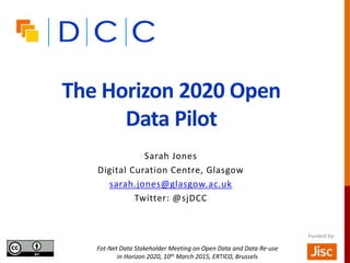 The Horizon 2020 Open
Data Pilot
Sarah Jones
Digital Curation Centre, Glasgow
sarah.jones@glasgow.ac.uk
Twitter: @sjDCC
Fot-Net Data Stakeholder Meeting on Open Data and Data Re-use
in Horizon 2020, 10th March 2015, ERTICO, Brussels
Funded by:
 