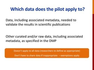Which data does the pilot apply to?
Data, including associated metadata, needed to
validate the results in scientific publications
Other curated and/or raw data, including associated
metadata, as specified in the DMP
Doesn’t apply to all data (researchers to define as appropriate)
Don’t have to share data if inappropriate – exemptions apply
 