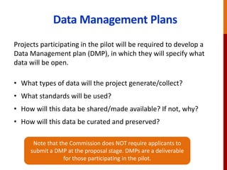 Data Management Plans
Projects participating in the pilot will be required to develop a
Data Management plan (DMP), in which they will specify what
data will be open.
• What types of data will the project generate/collect?
• What standards will be used?
• How will this data be shared/made available? If not, why?
• How will this data be curated and preserved?
Note that the Commission does NOT require applicants to
submit a DMP at the proposal stage. DMPs are a deliverable
for those participating in the pilot.
 