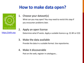 How to make data open?
1. Choose your dataset(s)
What can you may open? You may need to revisit this step if
you encounter problems later.
2. Apply an open license
Determine what IP exists. Apply a suitable licence e.g. CC-BY or CC0
3. Make the data available
Provide the data in a suitable format. Use repositories.
4. Make it discoverable
Post on the web, register in catalogues…
https://okfn.org
 