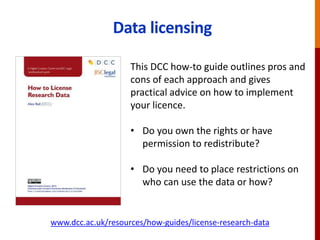 www.dcc.ac.uk/resources/how-guides/license-research-data
Data licensing
This DCC how-to guide outlines pros and
cons of each approach and gives
practical advice on how to implement
your licence.
• Do you own the rights or have
permission to redistribute?
• Do you need to place restrictions on
who can use the data or how?
 