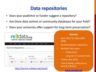 Data repositories
http://databib.org
http://service.re3data.org/search
Zenodo
• Joint effort by OpenAIRE-
CERN
• Multidisciplinary repository
• Multiple data types
– Publications
– Long tail of research data
• Citable data (DOI)
• Links funding, publications,
data & software
www.zenodo.org
• Does your publisher or funder suggest a repository?
• Are there data centres or community databases for your field?
• Does your university offer support for long-term preservation?
 