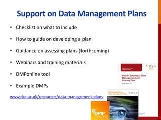 Support on Data Management Plans
• Checklist on what to include
• How to guide on developing a plan
• Guidance on assessing plans (forthcoming)
• Webinars and training materials
• DMPonline tool
• Example DMPs
www.dcc.ac.uk/resources/data-management-plans
 