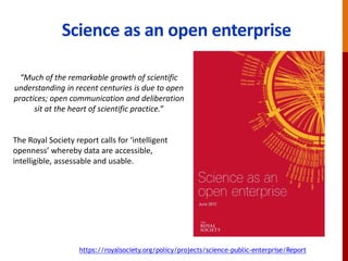 Science as an open enterprise
https://royalsociety.org/policy/projects/science-public-enterprise/Report
“Much of the remarkable growth of scientific
understanding in recent centuries is due to open
practices; open communication and deliberation
sit at the heart of scientific practice.”
The Royal Society report calls for ‘intelligent
openness’ whereby data are accessible,
intelligible, assessable and usable.
 