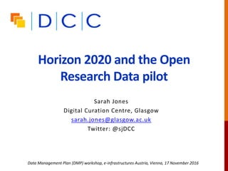 Horizon 2020 and the Open
Research Data pilot
Sarah Jones
Digital Curation Centre, Glasgow
sarah.jones@glasgow.ac.uk
Twitter: @sjDCC
Data Management Plan (DMP) workshop, e-infrastructures Austria, Vienna, 17 November 2016
 
