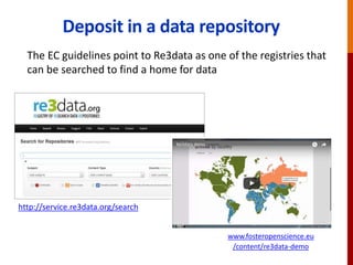 Deposit in a data repository
http://databib.org
http://service.re3data.org/search
The EC guidelines point to Re3data as one of the registries that
can be searched to find a home for data
www.fosteropenscience.eu
/content/re3data-demo
 