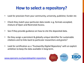 How to select a repository?
• Look for provision from your community, university, publisher, funder etc
• Check they match your particular data needs: e.g. formats accepted;
mixture of Open and Restricted Access.
• See if they provide guidance on how to cite the deposited data.
• Do they assign a persistent & globally unique identifier for sustainable
citations and to links back to particular researchers and grants?
• Look for certification as a ‘Trustworthy Digital Repository’ with an explicit
ambition to keep the data available in long term.
www.openaire.eu/opendatapilot-repository
 