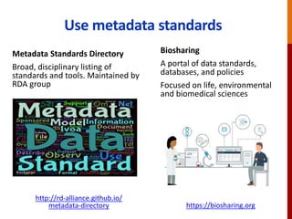 Use metadata standards
Metadata Standards Directory
Broad, disciplinary listing of
standards and tools. Maintained by
RDA group
http://rd-alliance.github.io/
metadata-directory
Biosharing
A portal of data standards,
databases, and policies
Focused on life, environmental
and biomedical sciences
https://biosharing.org
 