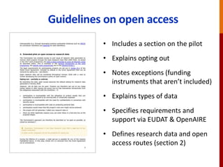 Guidelines on open access
• Includes a section on the pilot
• Explains opting out
• Notes exceptions (funding
instruments that aren’t included)
• Explains types of data
• Specifies requirements and
support via EUDAT & OpenAIRE
• Defines research data and open
access routes (section 2)
 
