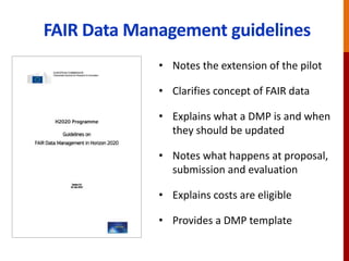 FAIR Data Management guidelines
• Notes the extension of the pilot
• Clarifies concept of FAIR data
• Explains what a DMP is and when
they should be updated
• Notes what happens at proposal,
submission and evaluation
• Explains costs are eligible
• Provides a DMP template
 