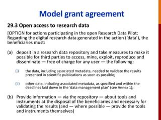 Model grant agreement
29.3 Open access to research data
[OPTION for actions participating in the open Research Data Pilot:
Regarding the digital research data generated in the action (‘data’), the
beneficiaries must:
(a) deposit in a research data repository and take measures to make it
possible for third parties to access, mine, exploit, reproduce and
disseminate — free of charge for any user — the following:
(i) the data, including associated metadata, needed to validate the results
presented in scientific publications as soon as possible;
(ii) other data, including associated metadata, as specified and within the
deadlines laid down in the ‘data management plan’ (see Annex 1);
(b) Provide information — via the repository — about tools and
instruments at the disposal of the beneficiaries and necessary for
validating the results (and — where possible — provide the tools
and instruments themselves)
 