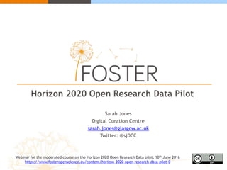 Horizon 2020 Open Research Data Pilot
Sarah Jones
Digital Curation Centre
sarah.jones@glasgow.ac.uk
Twitter: @sjDCC
Webinar for the moderated course on the Horizon 2020 Open Research Data pilot, 10th June 2016
https://www.fosteropenscience.eu/content/horizon-2020-open-research-data-pilot-0
 
