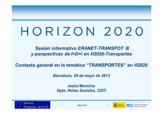 (Mayo 2013) 1
División
Programas de la UE
Sesión informativa ERANET-TRANSPOT III
y perspectivas de I+D+i en H2020-Transportes
Contexto general en la temática “TRANSPORTES” en H2020
Barcelona, 29 de mayo de 2013
Jesús Monclús
Dpto. Retos Sociales, CDTI
 