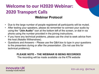 Welcome to our H2020 Webinar:
2020 Transport Calls
Webinar Protocol
• Due to the large number of people registered all participants will be muted.
• After testing your speakers, please do remember to connect your audio by
using the “Join Audio” icon at the bottom left of the screen, or dial in via
phone using the number provided in the joining instructions.
• If you have any technical problems, please use the chat to seek advice from
the host (Natalie Withenshaw).
• Questions and Answers – Please use the Q&A box to type in your questions
to the presenters during or after the presentation. (Do not use this for
technical problems).
PLEASE NOTE – THE WEBINAR IS BEING RECORDED
The recording will be made available via the KTN website
 
