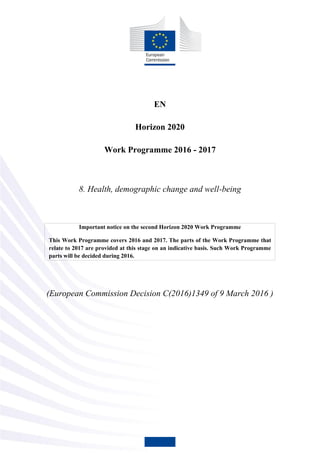 EN
Horizon 2020
Work Programme 2016 - 2017
8. Health, demographic change and well-being
Important notice on the second Horizon 2020 Work Programme
This Work Programme covers 2016 and 2017. The parts of the Work Programme that
relate to 2017 are provided at this stage on an indicative basis. Such Work Programme
parts will be decided during 2016.
(European Commission Decision C(2016)1349 of 9 March 2016 )
 