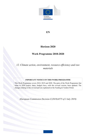 EN
Horizon 2020
Work Programme 2018-2020
12. Climate action, environment, resource efficiency and raw
materials
IMPORTANT NOTICE ON THIS WORK PROGRAMME
This Work Programme covers 2018, 2019 and 2020. The parts of the Work Programme that
relate to 2020 (topics, dates, budget) have, with this revised version, been updated. The
changes relating to this revised part are explained on the Funding & Tenders Portal.
(European Commission Decision C(2019)4575 of 2 July 2019)
 